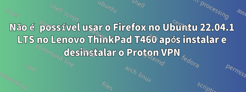 Não é possível usar o Firefox no Ubuntu 22.04.1 LTS no Lenovo ThinkPad T460 após instalar e desinstalar o Proton VPN