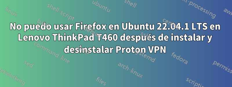 No puedo usar Firefox en Ubuntu 22.04.1 LTS en Lenovo ThinkPad T460 después de instalar y desinstalar Proton VPN