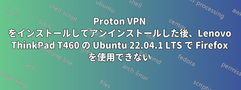 Proton VPN をインストールしてアンインストールした後、Lenovo ThinkPad T460 の Ubuntu 22.04.1 LTS で Firefox を使用できない