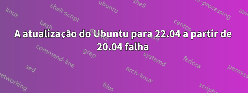 A atualização do Ubuntu para 22.04 a partir de 20.04 falha