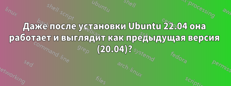 Даже после установки Ubuntu 22.04 она работает и выглядит как предыдущая версия (20.04)?