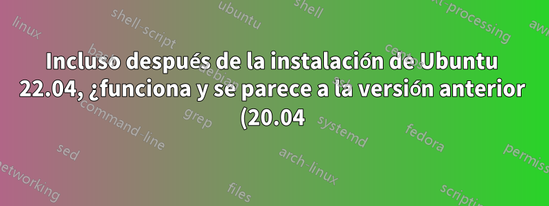 Incluso después de la instalación de Ubuntu 22.04, ¿funciona y se parece a la versión anterior (20.04)?