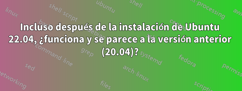 Incluso después de la instalación de Ubuntu 22.04, ¿funciona y se parece a la versión anterior (20.04)?