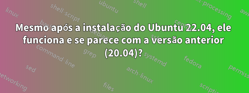 Mesmo após a instalação do Ubuntu 22.04, ele funciona e se parece com a versão anterior (20.04)?