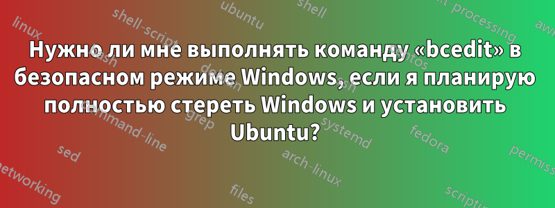 Нужно ли мне выполнять команду «bcedit» в безопасном режиме Windows, если я планирую полностью стереть Windows и установить Ubuntu?
