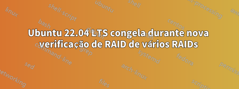 Ubuntu 22.04 LTS congela durante nova verificação de RAID de vários RAIDs