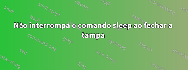 Não interrompa o comando sleep ao fechar a tampa