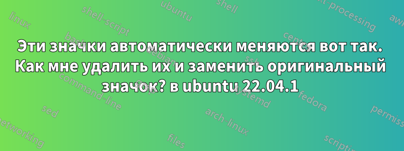 Эти значки автоматически меняются вот так. Как мне удалить их и заменить оригинальный значок? в ubuntu 22.04.1