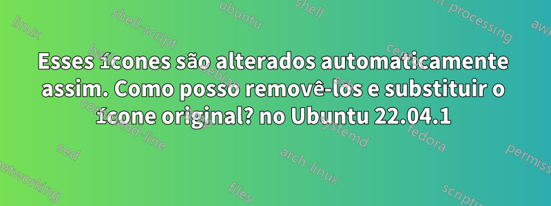 Esses ícones são alterados automaticamente assim. Como posso removê-los e substituir o ícone original? no Ubuntu 22.04.1