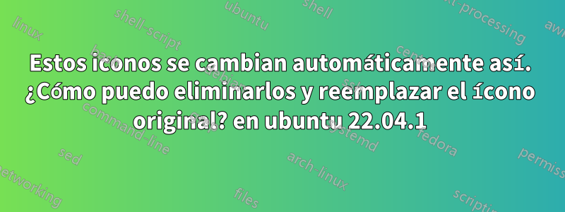 Estos iconos se cambian automáticamente así. ¿Cómo puedo eliminarlos y reemplazar el ícono original? en ubuntu 22.04.1