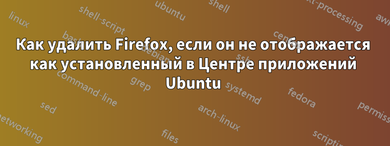 Как удалить Firefox, если он не отображается как установленный в Центре приложений Ubuntu