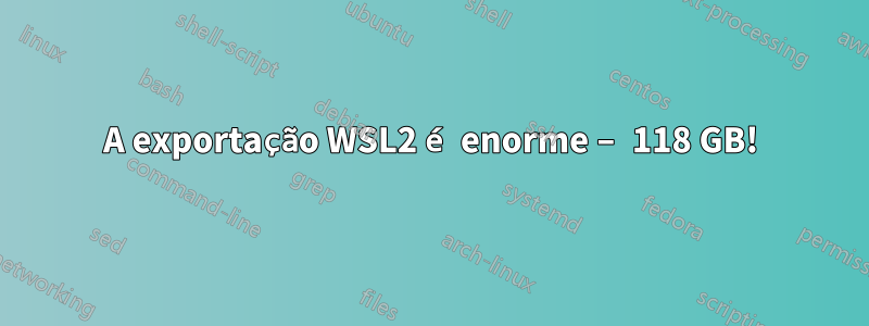 A exportação WSL2 é enorme – 118 GB!