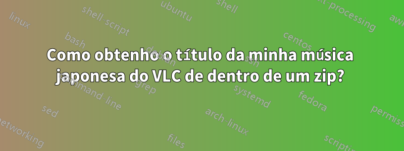 Como obtenho o título da minha música japonesa do VLC de dentro de um zip?