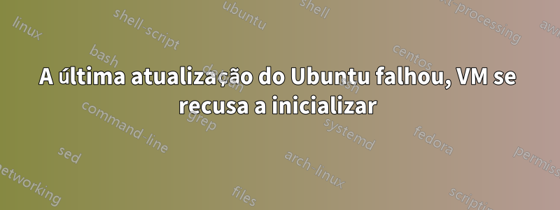 A última atualização do Ubuntu falhou, VM se recusa a inicializar