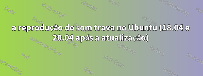 a reprodução do som trava no Ubuntu (18.04 e 20.04 após a atualização)