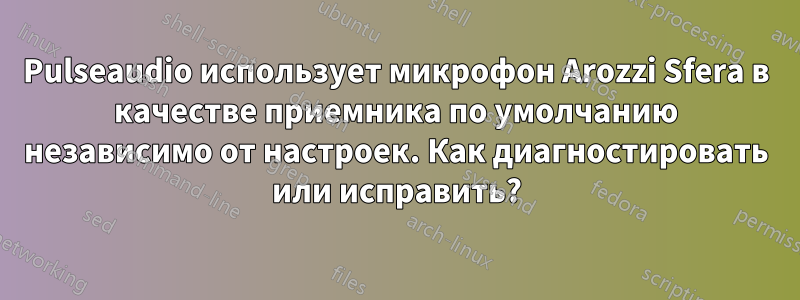 Pulseaudio использует микрофон Arozzi Sfera в качестве приемника по умолчанию независимо от настроек. Как диагностировать или исправить?