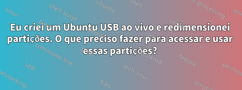 Eu criei um Ubuntu USB ao vivo e redimensionei partições. O que preciso fazer para acessar e usar essas partições?