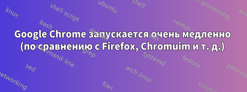 Google Chrome запускается очень медленно (по сравнению с Firefox, Chromuim и т. д.)
