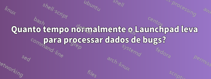 Quanto tempo normalmente o Launchpad leva para processar dados de bugs?