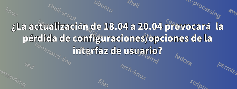 ¿La actualización de 18.04 a 20.04 provocará la pérdida de configuraciones/opciones de la interfaz de usuario?