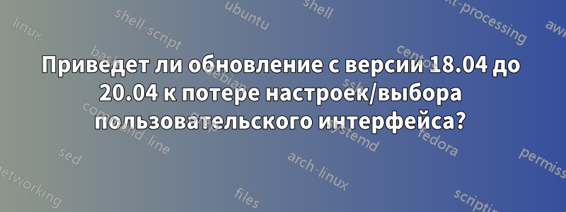 Приведет ли обновление с версии 18.04 до 20.04 к потере настроек/выбора пользовательского интерфейса?