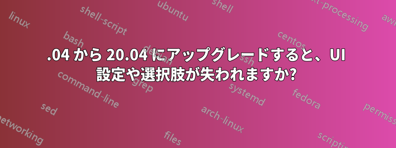 18.04 から 20.04 にアップグレードすると、UI 設定や選択肢が失われますか?