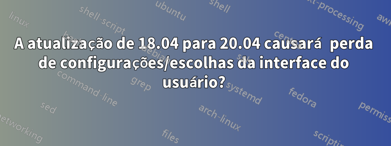 A atualização de 18.04 para 20.04 causará perda de configurações/escolhas da interface do usuário?