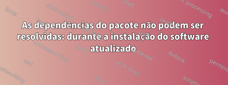 As dependências do pacote não podem ser resolvidas: durante a instalação do software atualizado