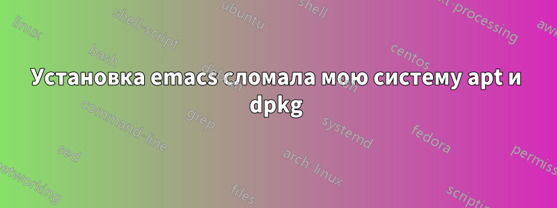 Установка emacs сломала мою систему apt и dpkg