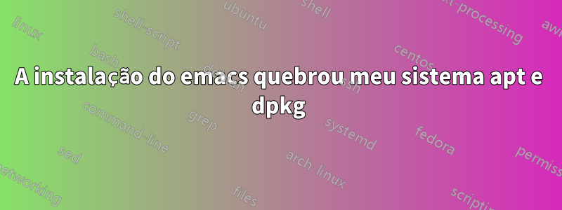 A instalação do emacs quebrou meu sistema apt e dpkg
