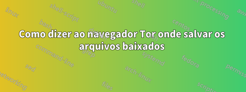 Como dizer ao navegador Tor onde salvar os arquivos baixados