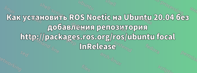 Как установить ROS Noetic на Ubuntu 20.04 без добавления репозитория http://packages.ros.org/ros/ubuntu focal InRelease