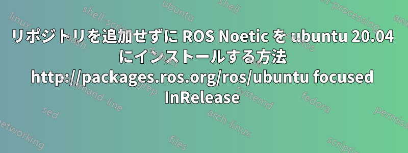 リポジトリを追加せずに ROS Noetic を ubuntu 20.04 にインストールする方法 http://packages.ros.org/ros/ubuntu focused InRelease