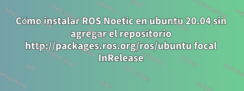 Cómo instalar ROS Noetic en ubuntu 20.04 sin agregar el repositorio http://packages.ros.org/ros/ubuntu focal InRelease