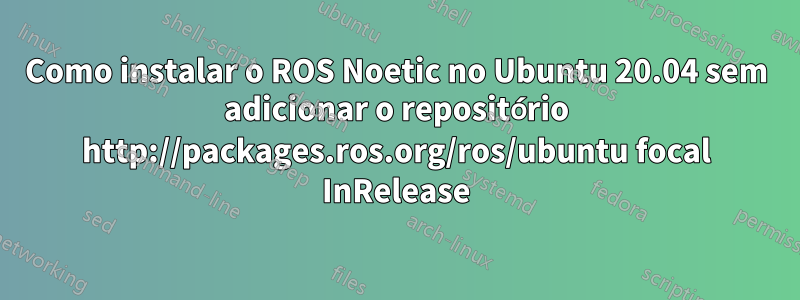 Como instalar o ROS Noetic no Ubuntu 20.04 sem adicionar o repositório http://packages.ros.org/ros/ubuntu focal InRelease