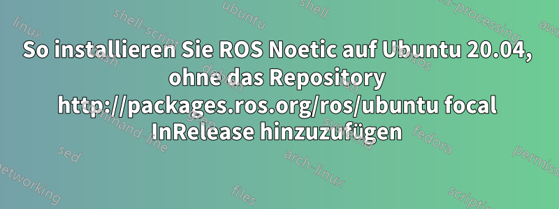 So installieren Sie ROS Noetic auf Ubuntu 20.04, ohne das Repository http://packages.ros.org/ros/ubuntu focal InRelease hinzuzufügen