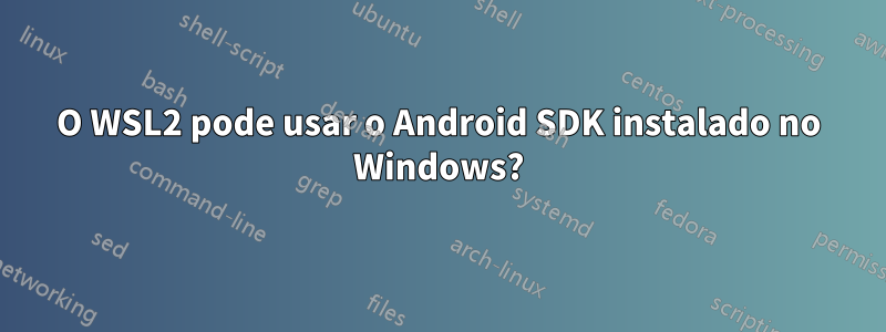 O WSL2 pode usar o Android SDK instalado no Windows?