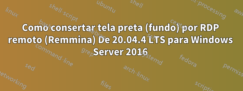 Como consertar tela preta (fundo) por RDP remoto (Remmina) De 20.04.4 LTS para Windows Server 2016