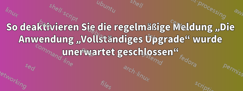 So deaktivieren Sie die regelmäßige Meldung „Die Anwendung „Vollständiges Upgrade“ wurde unerwartet geschlossen“