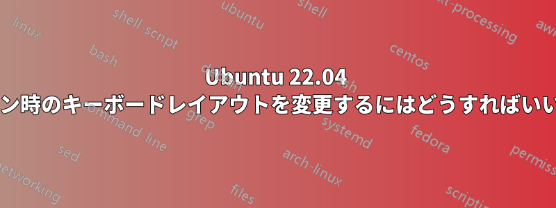 Ubuntu 22.04 でログイン時のキーボードレイアウトを変更するにはどうすればいいですか?