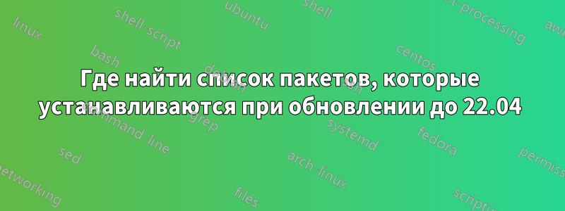 Где найти список пакетов, которые устанавливаются при обновлении до 22.04