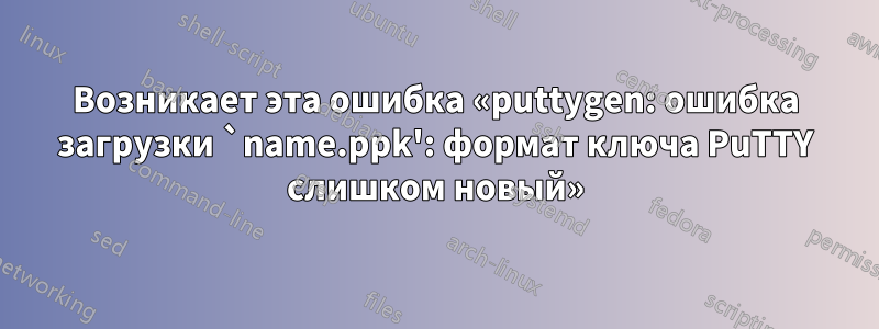Возникает эта ошибка «puttygen: ошибка загрузки `name.ppk': формат ключа PuTTY слишком новый»
