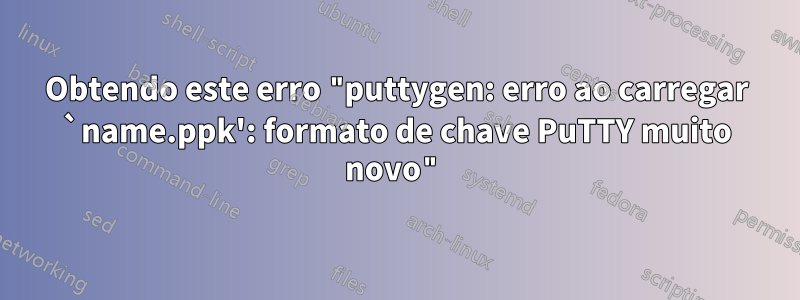Obtendo este erro "puttygen: erro ao carregar `name.ppk': formato de chave PuTTY muito novo"