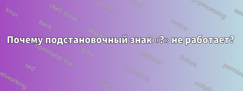 Почему подстановочный знак «?» не работает?