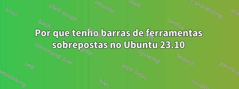 Por que tenho barras de ferramentas sobrepostas no Ubuntu 23.10