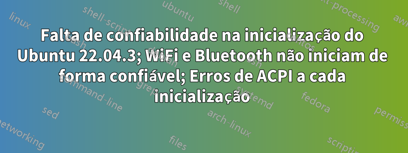 Falta de confiabilidade na inicialização do Ubuntu 22.04.3; WiFi e Bluetooth não iniciam de forma confiável; Erros de ACPI a cada inicialização