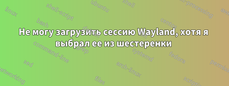 Не могу загрузить сессию Wayland, хотя я выбрал ее из шестеренки