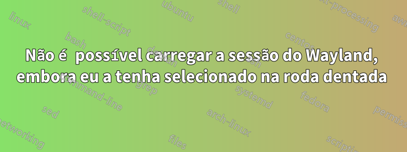 Não é possível carregar a sessão do Wayland, embora eu a tenha selecionado na roda dentada