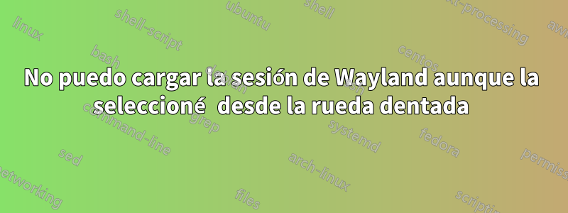 No puedo cargar la sesión de Wayland aunque la seleccioné desde la rueda dentada