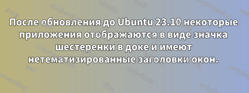 После обновления до Ubuntu 23.10 некоторые приложения отображаются в виде значка шестеренки в доке и имеют нетематизированные заголовки окон.